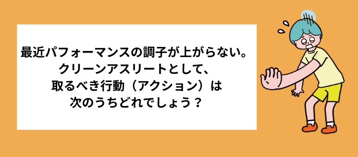問題の図：最近パフォーマンスの調子が上がらない。クリーンアスリートとして、取るべき行動（アクション）は次のうちどれでしょう？
