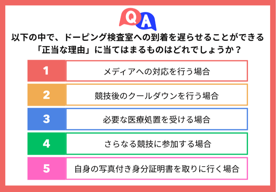 解答選択肢の図：以下の中で、ドーピング検査室への到着を遅らせることができる「正当な理由」に当てはまるものはどれでしょうか？ 1:メディアへの対応を行う場合 2:競技後のクールダウンを行う場合 3:必要な医療処置を受ける場合 4:さらなる競技に参加する場合 5:自身の写真付き身分証明書を取りに行く場合