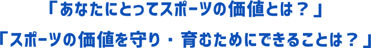 「あなたにとってスポーツの価値とは？」「スポーツの価値を守り・育むためにできることは？」