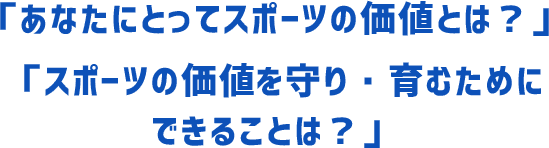 「あなたにとってスポーツの価値とは？」「スポーツの価値を守り・育むためにできることは？」